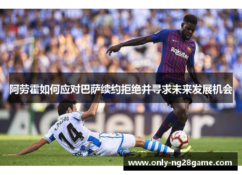阿劳霍如何应对巴萨续约拒绝并寻求未来发展机会 阿劳霍如何应对巴萨续约拒绝并寻求未来发展机会
